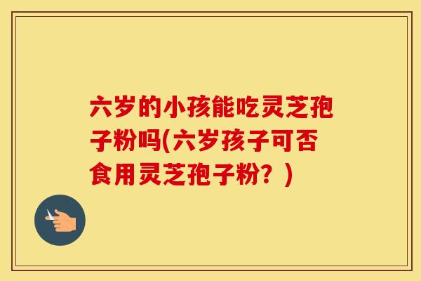 六岁的小孩能吃灵芝孢子粉吗(六岁孩子可否食用灵芝孢子粉？)
