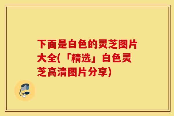 下面是白色的灵芝图片大全(「精选」白色灵芝高清图片分享)