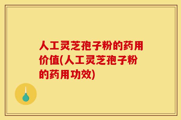 人工灵芝孢子粉的药用价值(人工灵芝孢子粉的药用功效)