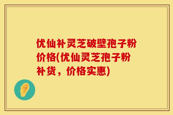 优仙补灵芝破壁孢子粉价格(优仙灵芝孢子粉补货，价格实惠)