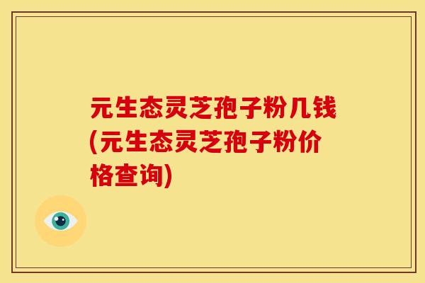 元生态灵芝孢子粉几钱(元生态灵芝孢子粉价格查询)