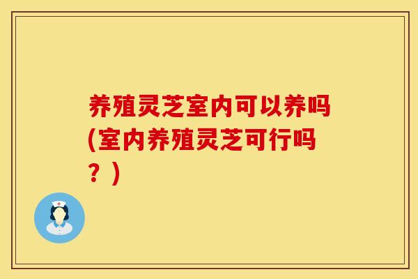 养殖灵芝室内可以养吗(室内养殖灵芝可行吗？)
