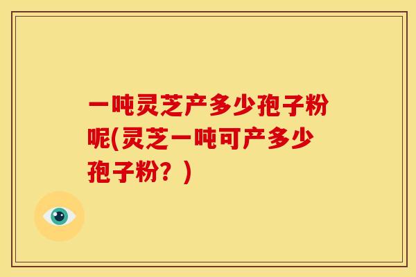 一吨灵芝产多少孢子粉呢(灵芝一吨可产多少孢子粉？)