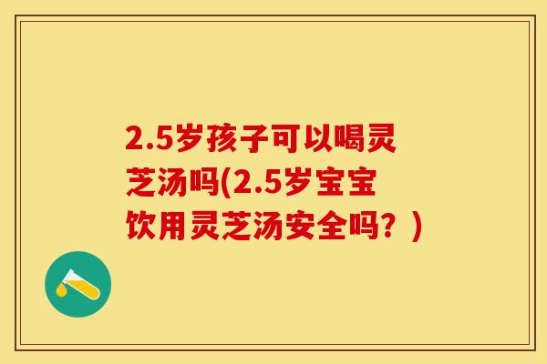 2.5岁孩子可以喝灵芝汤吗(2.5岁宝宝饮用灵芝汤安全吗？)