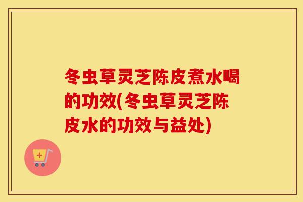 冬虫草灵芝陈皮煮水喝的功效(冬虫草灵芝陈皮水的功效与益处)