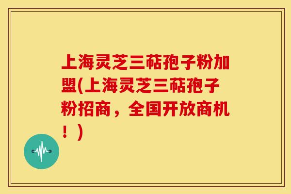 上海灵芝三萜孢子粉加盟(上海灵芝三萜孢子粉招商，全国开放商机！)