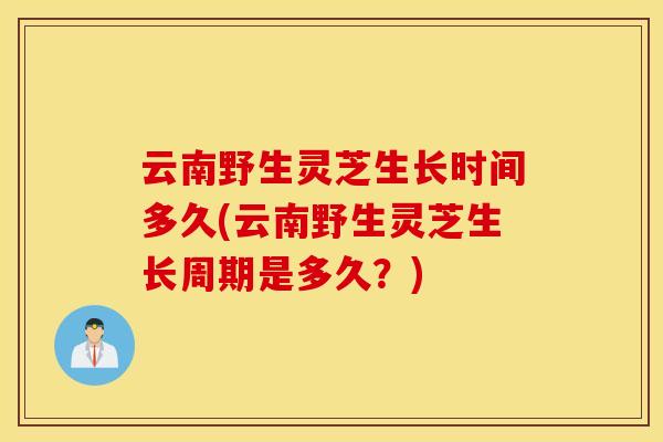 云南野生灵芝生长时间多久(云南野生灵芝生长周期是多久？)