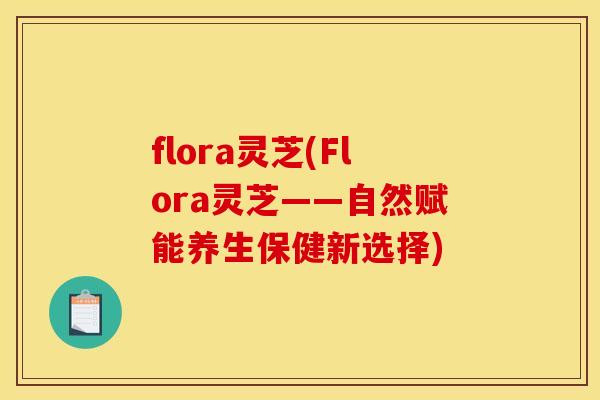 flora灵芝(Flora灵芝——自然赋能养生保健新选择)
