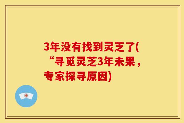 3年没有找到灵芝了(“寻觅灵芝3年未果，专家探寻原因)