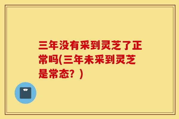 三年没有采到灵芝了正常吗(三年未采到灵芝是常态？)