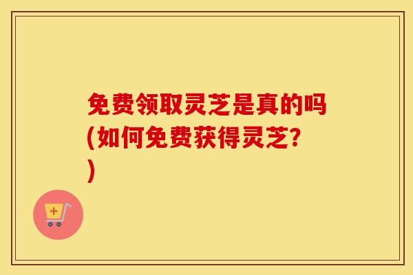 免费领取灵芝是真的吗(如何免费获得灵芝？)