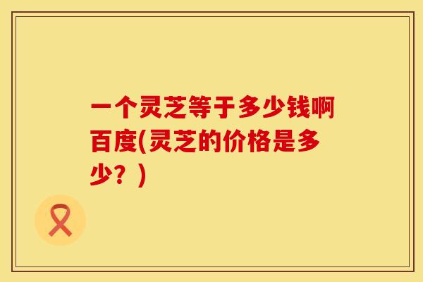一个灵芝等于多少钱啊百度(灵芝的价格是多少？)