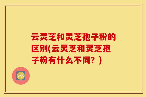 云灵芝和灵芝孢子粉的区别(云灵芝和灵芝孢子粉有什么不同？)