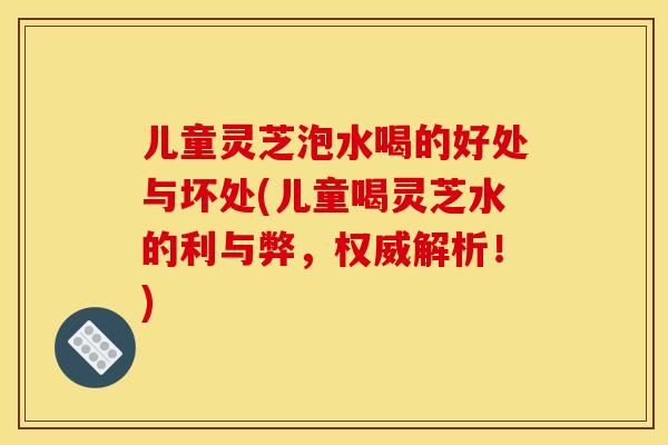 儿童灵芝泡水喝的好处与坏处(儿童喝灵芝水的利与弊，权威解析！)