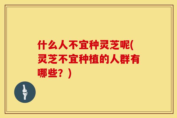什么人不宜种灵芝呢(灵芝不宜种植的人群有哪些？)