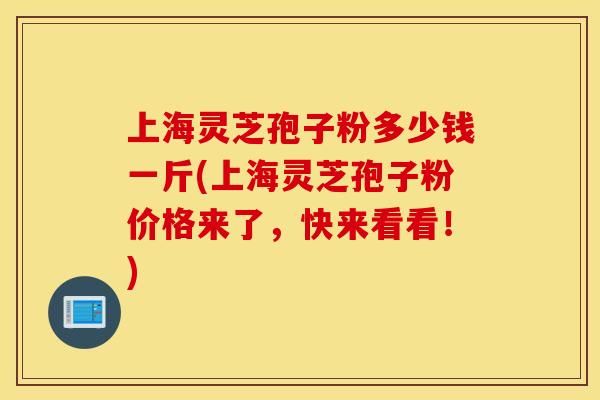 上海灵芝孢子粉多少钱一斤(上海灵芝孢子粉价格来了，快来看看！)