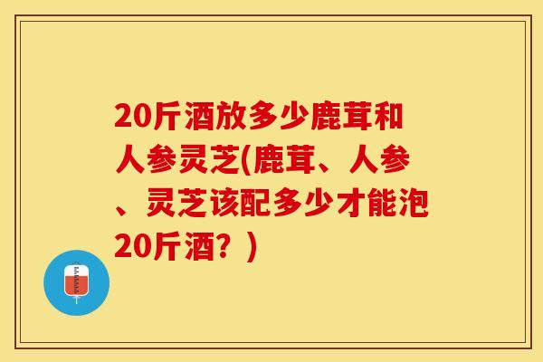 20斤酒放多少鹿茸和人参灵芝(鹿茸、人参、灵芝该配多少才能泡20斤酒？)