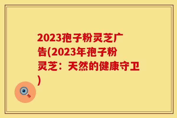 2023孢子粉灵芝广告(2023年孢子粉灵芝：天然的健康守卫)