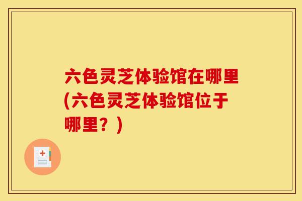 六色灵芝体验馆在哪里(六色灵芝体验馆位于哪里？)