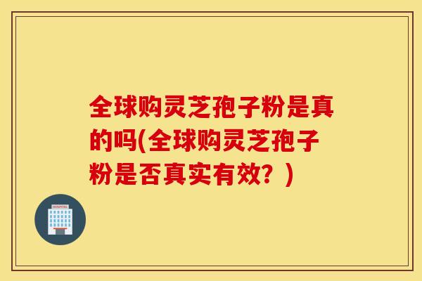 全球购灵芝孢子粉是真的吗(全球购灵芝孢子粉是否真实有效？)