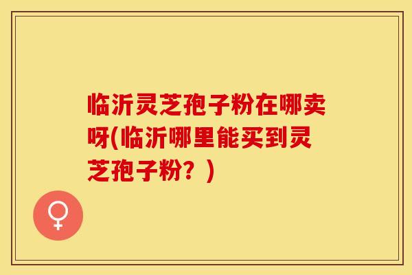 临沂灵芝孢子粉在哪卖呀(临沂哪里能买到灵芝孢子粉？)