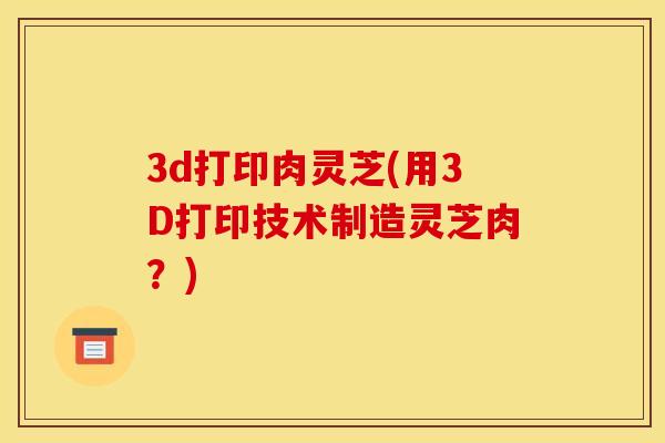 3d打印肉灵芝(用3D打印技术制造灵芝肉？)