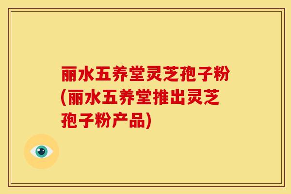 丽水五养堂灵芝孢子粉(丽水五养堂推出灵芝孢子粉产品)
