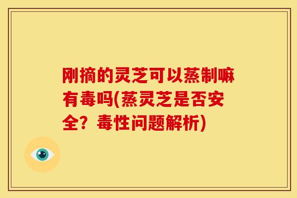 刚摘的灵芝可以蒸制嘛有毒吗(蒸灵芝是否安全？毒性问题解析)