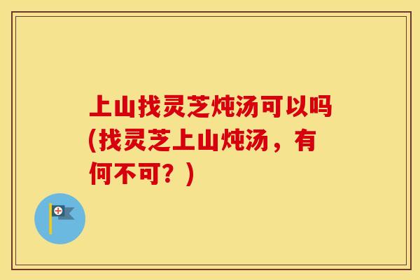 上山找灵芝炖汤可以吗(找灵芝上山炖汤，有何不可？)