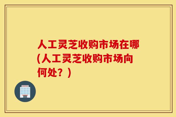 人工灵芝收购市场在哪(人工灵芝收购市场向何处？)