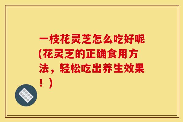 一枝花灵芝怎么吃好呢(花灵芝的正确食用方法，轻松吃出养生效果！)