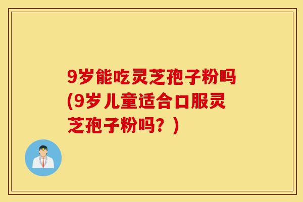 9岁能吃灵芝孢子粉吗(9岁儿童适合口服灵芝孢子粉吗？)