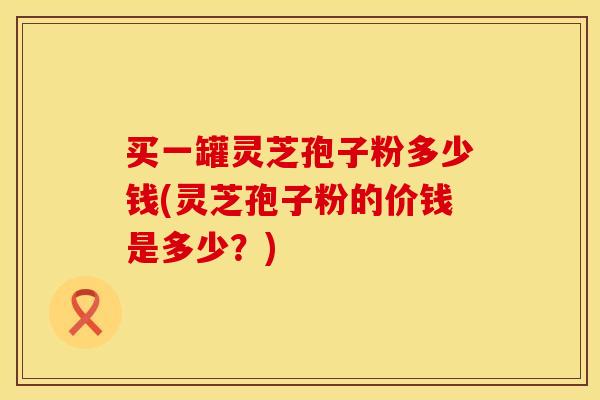 买一罐灵芝孢子粉多少钱(灵芝孢子粉的价钱是多少？)