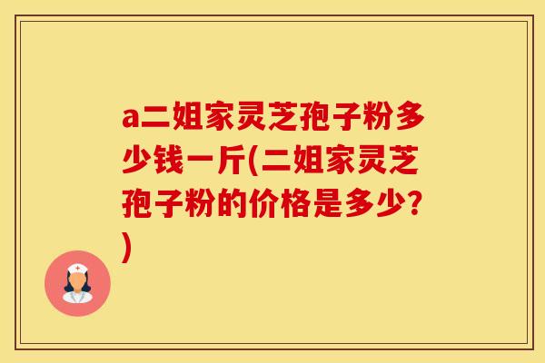 a二姐家灵芝孢子粉多少钱一斤(二姐家灵芝孢子粉的价格是多少？)