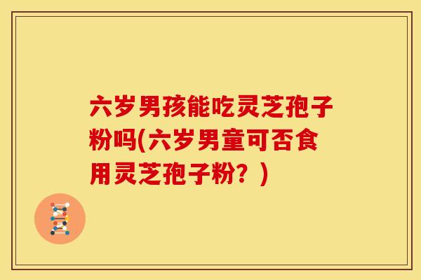六岁男孩能吃灵芝孢子粉吗(六岁男童可否食用灵芝孢子粉？)