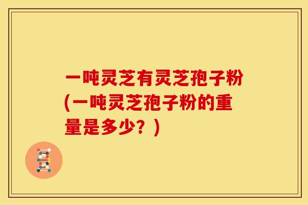 一吨灵芝有灵芝孢子粉(一吨灵芝孢子粉的重量是多少？)
