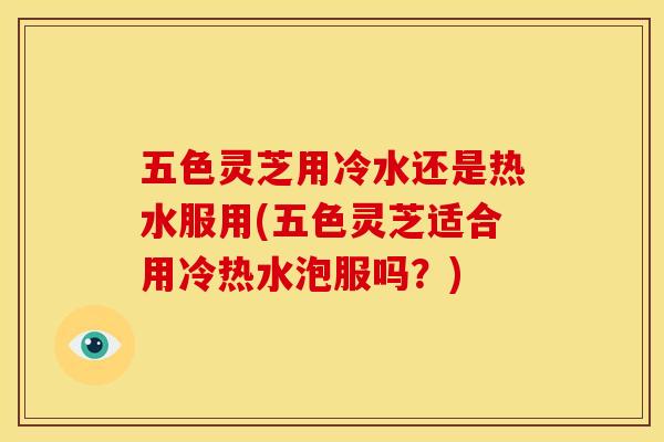 五色灵芝用冷水还是热水服用(五色灵芝适合用冷热水泡服吗？)