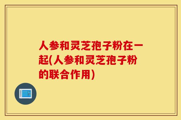 人参和灵芝孢子粉在一起(人参和灵芝孢子粉的联合作用)