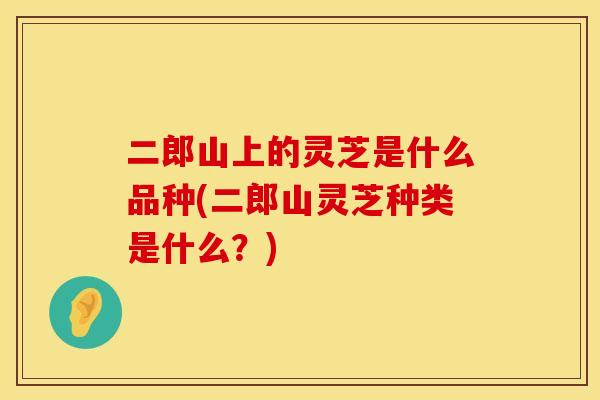 二郎山上的灵芝是什么品种(二郎山灵芝种类是什么？)