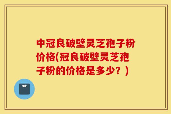 中冠良破壁灵芝孢子粉价格(冠良破壁灵芝孢子粉的价格是多少？)