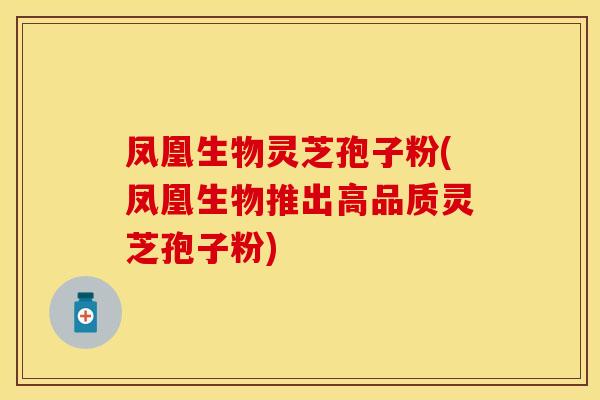 凤凰生物灵芝孢子粉(凤凰生物推出高品质灵芝孢子粉)