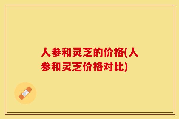 人参和灵芝的价格(人参和灵芝价格对比)
