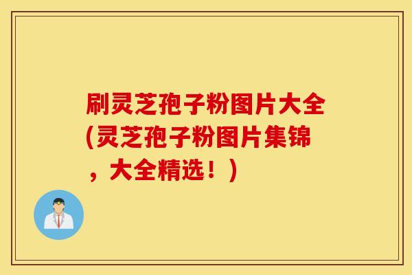 刷灵芝孢子粉图片大全(灵芝孢子粉图片集锦，大全精选！)