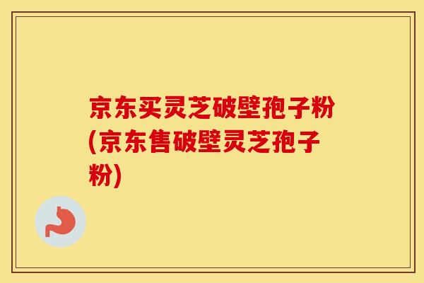 京东买灵芝破壁孢子粉(京东售破壁灵芝孢子粉)
