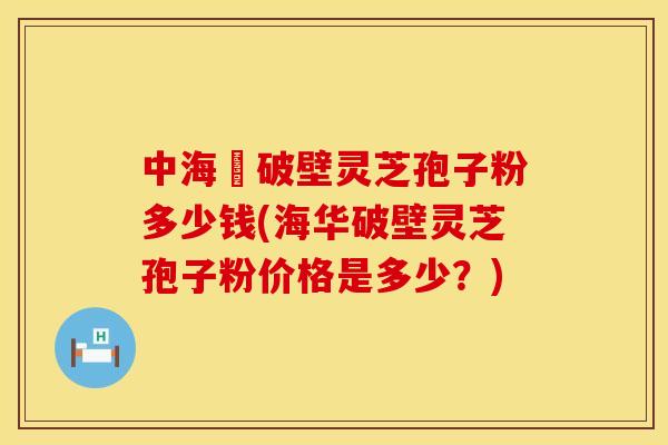 中海華破壁灵芝孢子粉多少钱(海华破壁灵芝孢子粉价格是多少？)