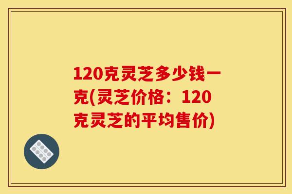 120克灵芝多少钱一克(灵芝价格：120克灵芝的平均售价)
