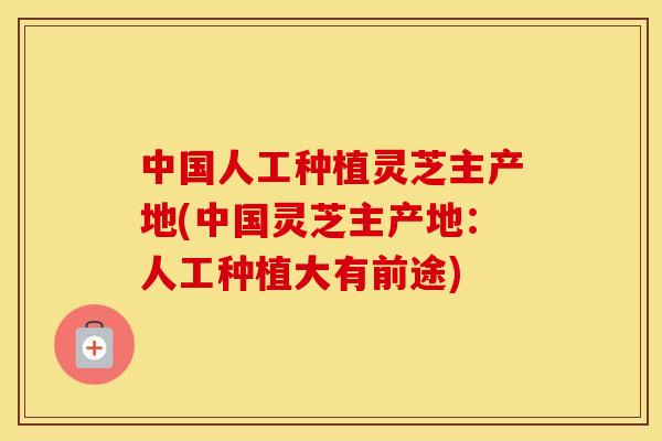中国人工种植灵芝主产地(中国灵芝主产地：人工种植大有前途)