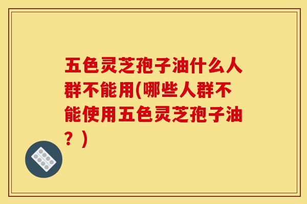 五色灵芝孢子油什么人群不能用(哪些人群不能使用五色灵芝孢子油？)