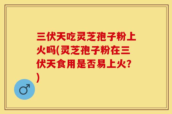 三伏天吃灵芝孢子粉上火吗(灵芝孢子粉在三伏天食用是否易上火？)