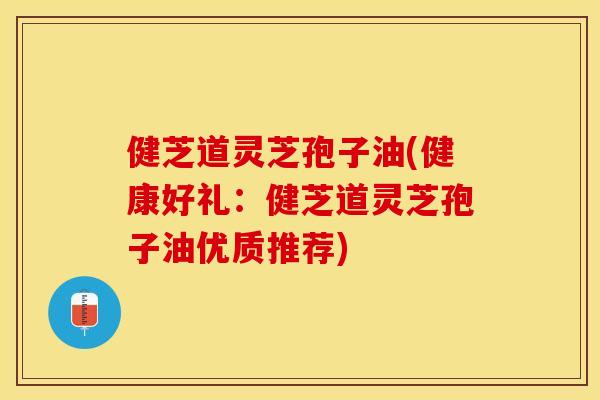 健芝道灵芝孢子油(健康好礼：健芝道灵芝孢子油优质推荐)